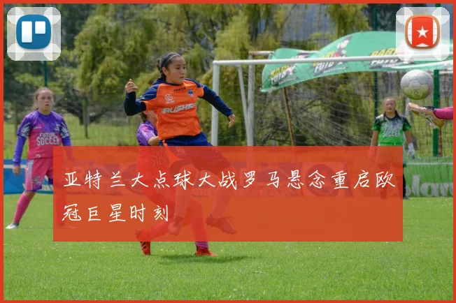 亚特兰大点球大战罗马悬念重启欧冠巨星时刻