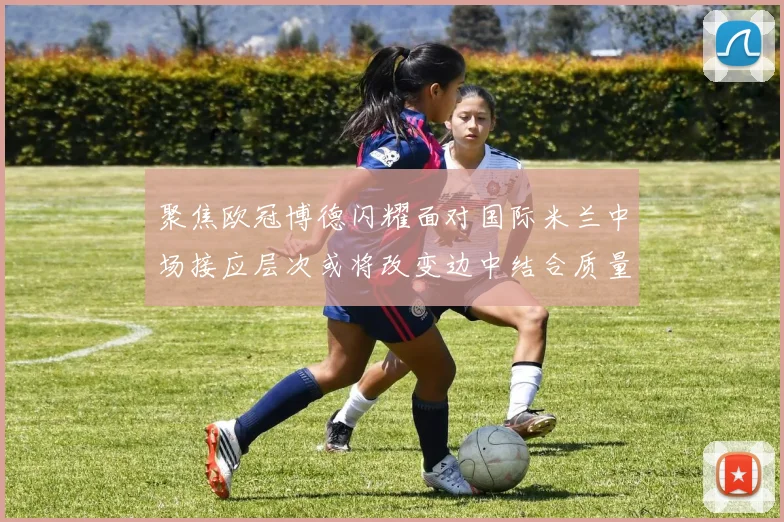 聚焦欧冠博德闪耀面对国际米兰中场接应层次或将改变边中结合质量