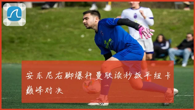 安东尼右脚爆杆曼联读秒扳平纽卡巅峰对决