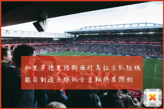 加里罗德里格斯面对乌拉圭队防线能否制造点球机会金靴热度预测