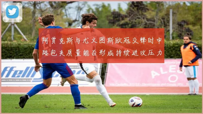 阿贾克斯与尤文图斯欧冠交锋时中路包夹质量能否形成持续进攻压力