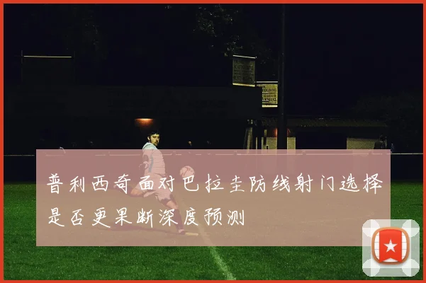普利西奇面对巴拉圭防线射门选择是否更果断深度预测