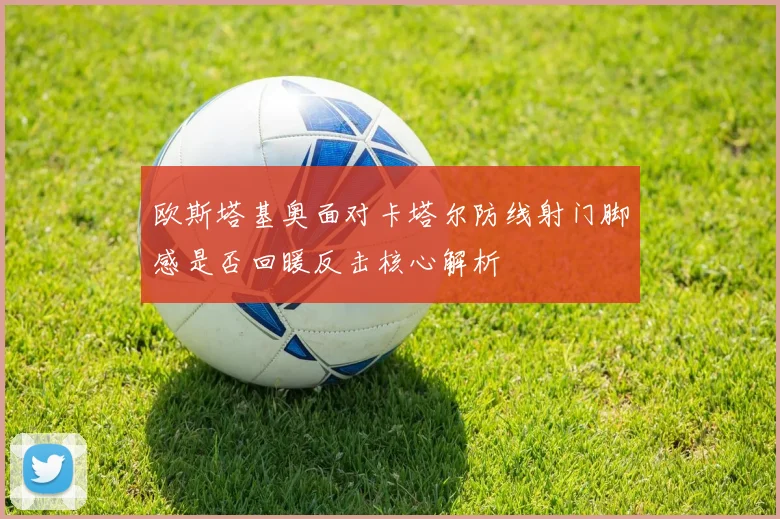 欧斯塔基奥面对卡塔尔防线射门脚感是否回暖反击核心解析