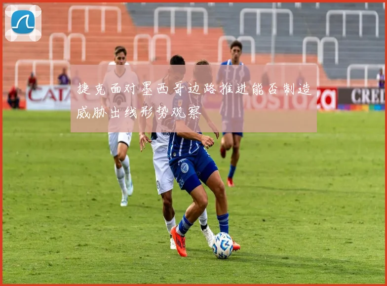 捷克面对墨西哥边路推进能否制造威胁出线形势观察