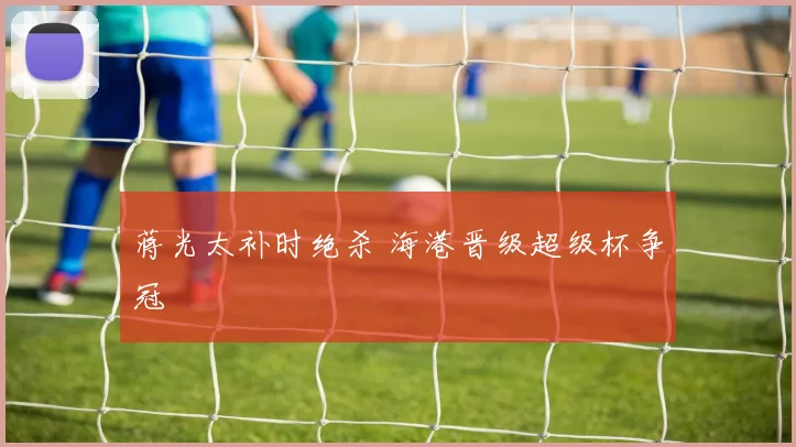蒋光太补时绝杀 海港晋级超级杯争冠