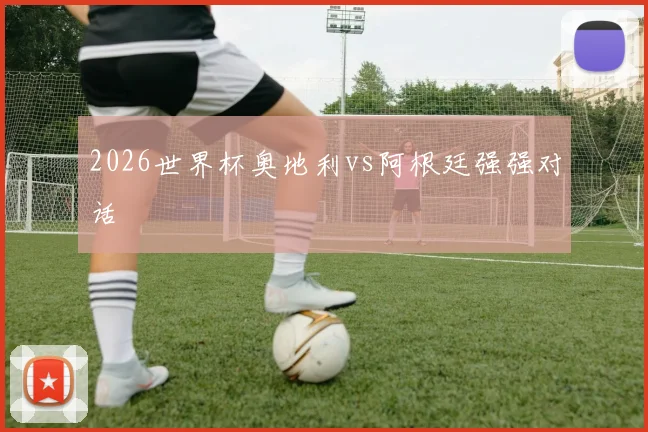 2026世界杯奥地利vs阿根廷强强对话