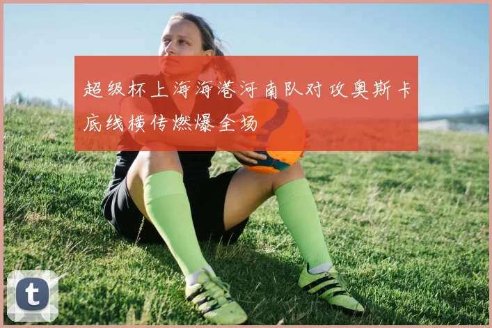 超级杯上海海港河南队对攻奥斯卡底线横传燃爆全场