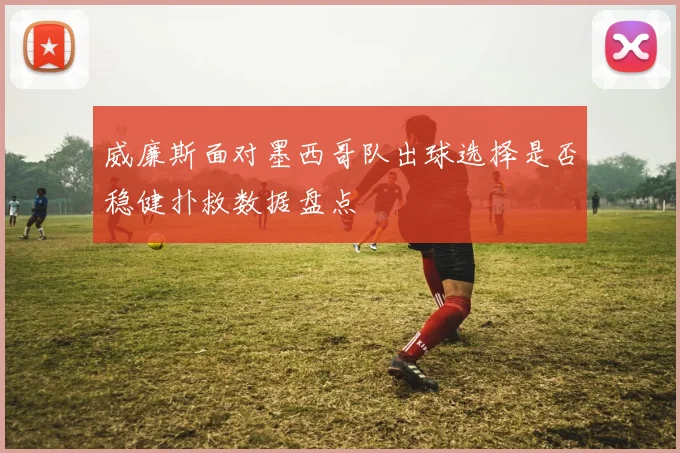 威廉斯面对墨西哥队出球选择是否稳健扑救数据盘点