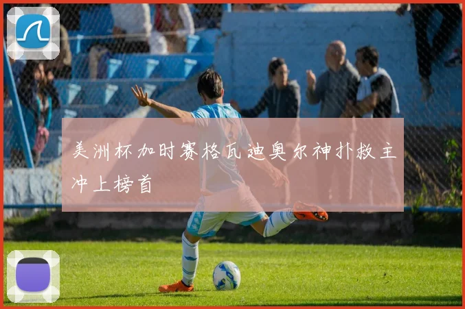 美洲杯加时赛格瓦迪奥尔神扑救主冲上榜首