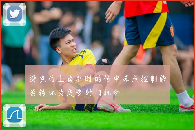 捷克对上南非时的传中落点控制能否转化为更多射门机会