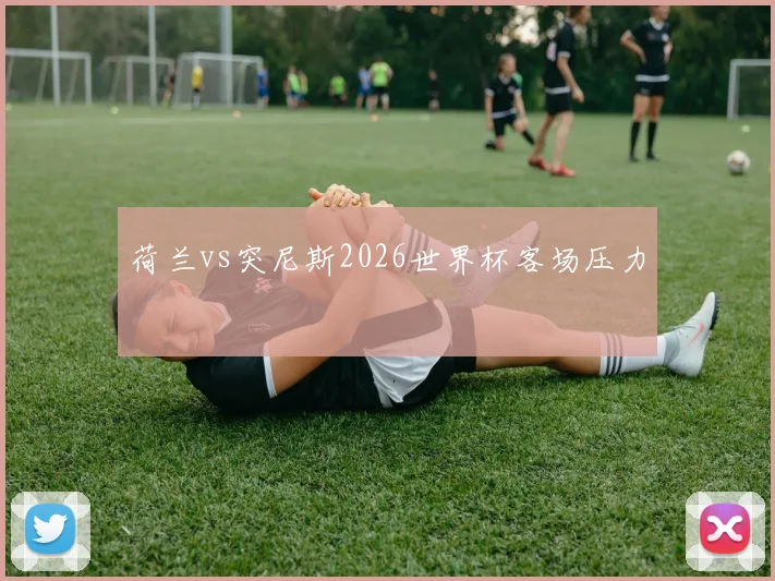 荷兰vs突尼斯2026世界杯客场压力