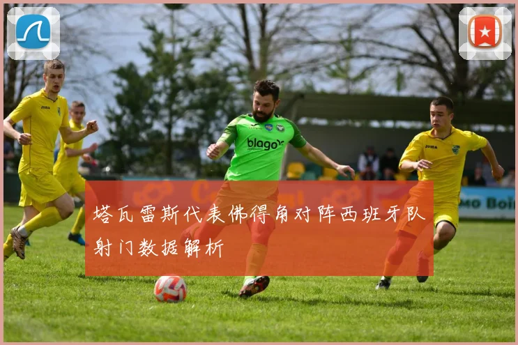 塔瓦雷斯代表佛得角对阵西班牙队射门数据解析