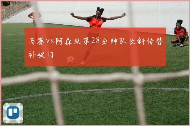 马赛vs阿森纳第28分钟队长斜传替补破门