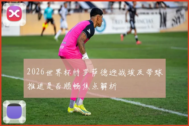 2026世界杯特罗萨德迎战埃及带球推进是否顺畅焦点解析