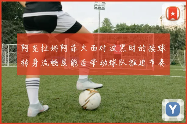 阿克拉姆阿菲夫面对波黑时的接球转身流畅度能否带动球队推进节奏