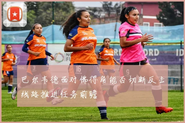 巴尔韦德面对佛得角能否切断反击线路推进任务前瞻