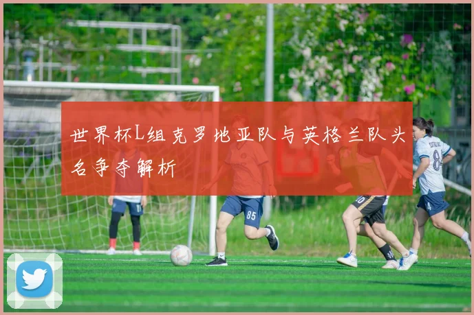 世界杯L组克罗地亚队与英格兰队头名争夺解析