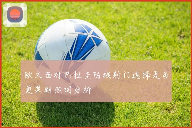 欧文面对巴拉圭防线射门选择是否更果断热词分析
