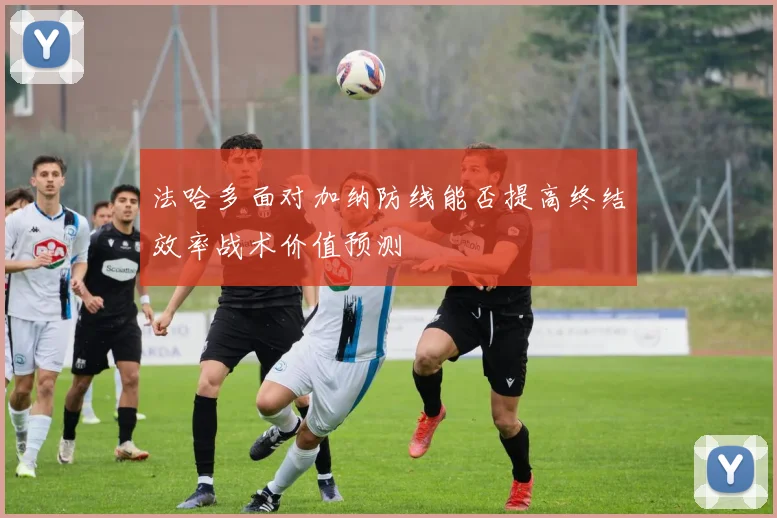法哈多面对加纳防线能否提高终结效率战术价值预测