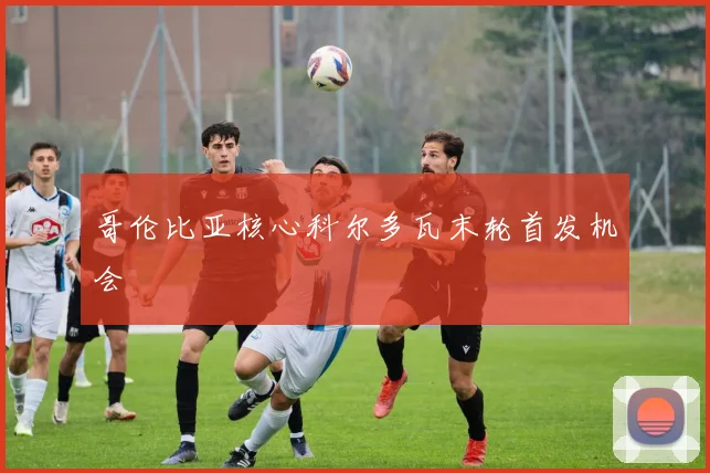 哥伦比亚核心科尔多瓦末轮首发机会