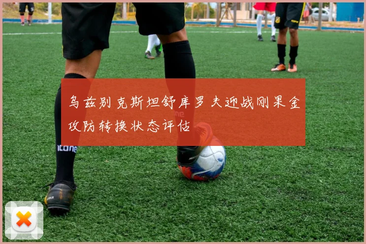 乌兹别克斯坦舒库罗夫迎战刚果金攻防转换状态评估