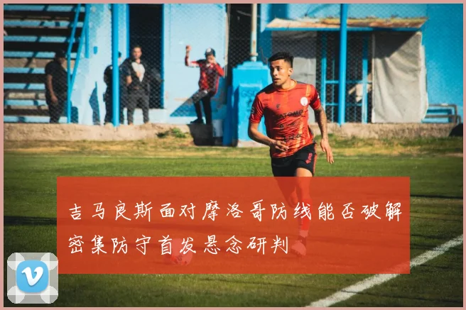 吉马良斯面对摩洛哥防线能否破解密集防守首发悬念研判
