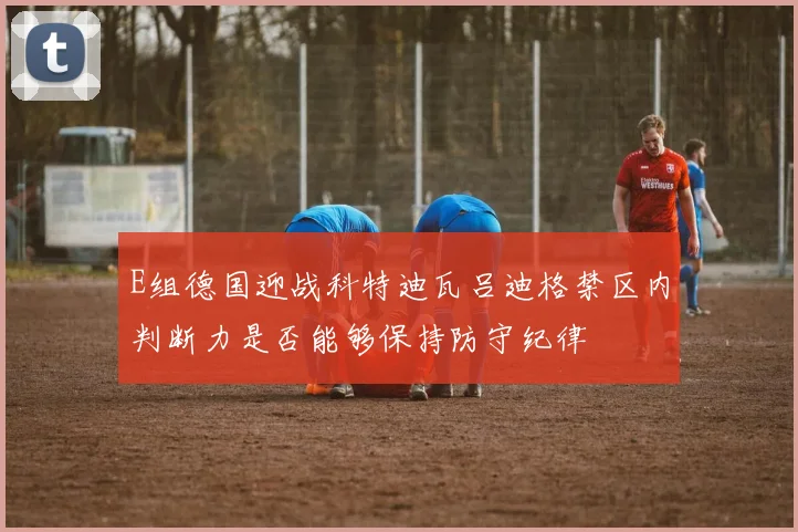 E组德国迎战科特迪瓦吕迪格禁区内判断力是否能够保持防守纪律